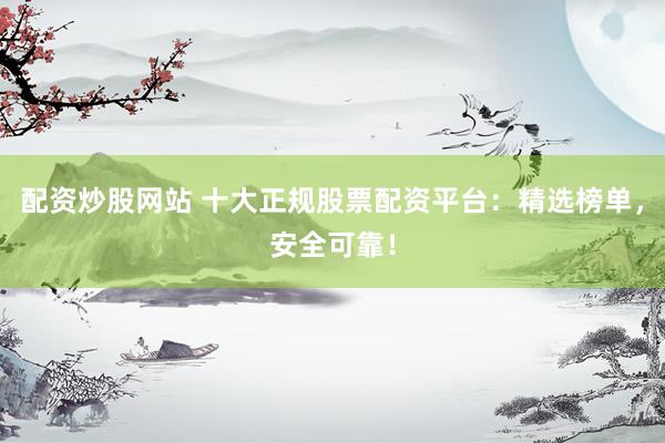 配资炒股网站 十大正规股票配资平台：精选榜单，安全可靠！