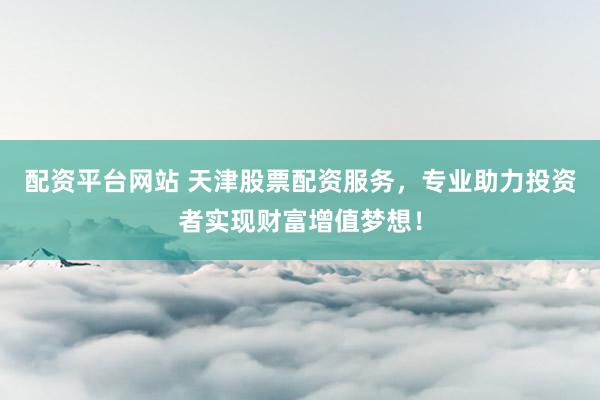 配资平台网站 天津股票配资服务，专业助力投资者实现财富增值梦想！