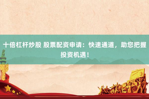 十倍杠杆炒股 股票配资申请：快速通道，助您把握投资机遇！