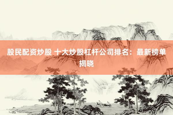 股民配资炒股 十大炒股杠杆公司排名：最新榜单揭晓