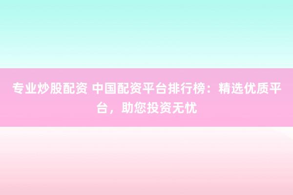 专业炒股配资 中国配资平台排行榜：精选优质平台，助您投资无忧