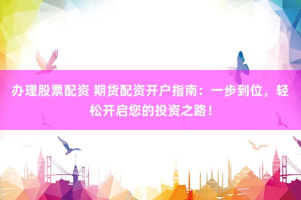 办理股票配资 期货配资开户指南：一步到位，轻松开启您的投资之路！