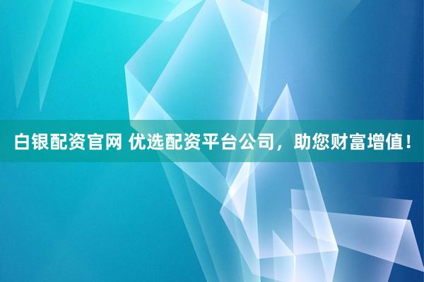 白银配资官网 优选配资平台公司，助您财富增值！