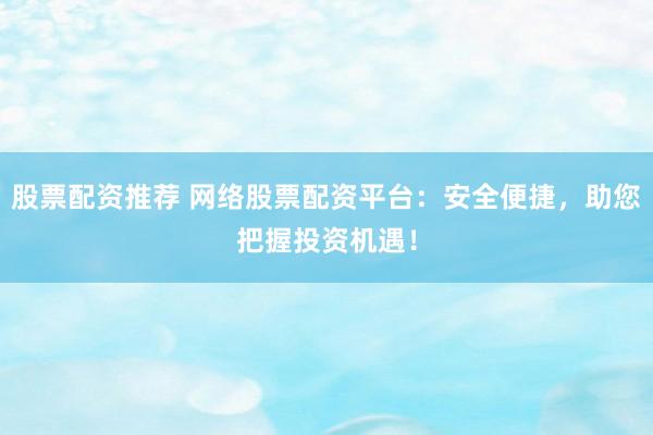 股票配资推荐 网络股票配资平台：安全便捷，助您把握投资机遇！
