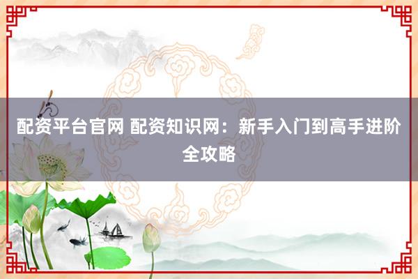 配资平台官网 配资知识网：新手入门到高手进阶全攻略