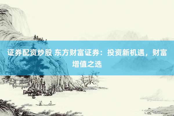 证券配资炒股 东方财富证券：投资新机遇，财富增值之选