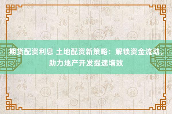 期货配资利息 土地配资新策略：解锁资金流动，助力地产开发提速增效