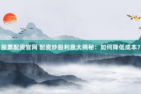 股票配资官网 配资炒股利息大揭秘：如何降低成本？