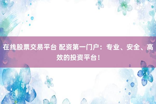 在线股票交易平台 配资第一门户：专业、安全、高效的投资平台！