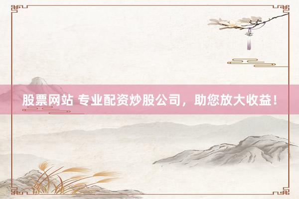 股票网站 专业配资炒股公司，助您放大收益！