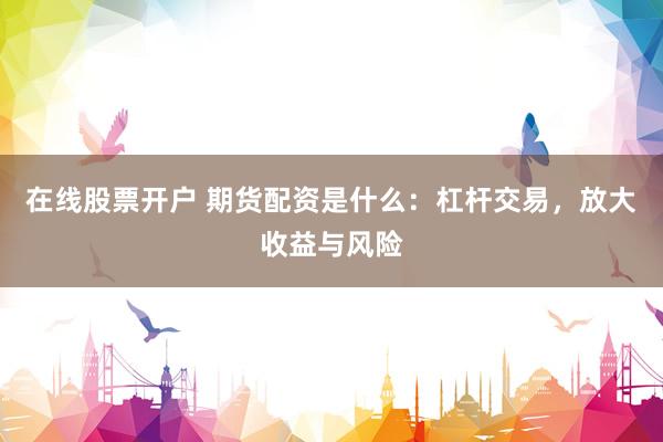 在线股票开户 期货配资是什么：杠杆交易，放大收益与风险