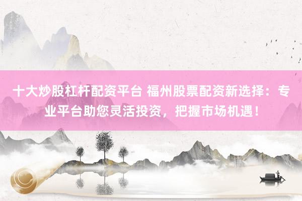 十大炒股杠杆配资平台 福州股票配资新选择：专业平台助您灵活投资，把握市场机遇！