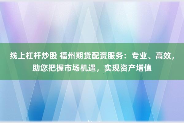 线上杠杆炒股 福州期货配资服务：专业、高效，助您把握市场机遇，实现资产增值
