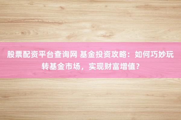 股票配资平台查询网 基金投资攻略：如何巧妙玩转基金市场，实现财富增值？