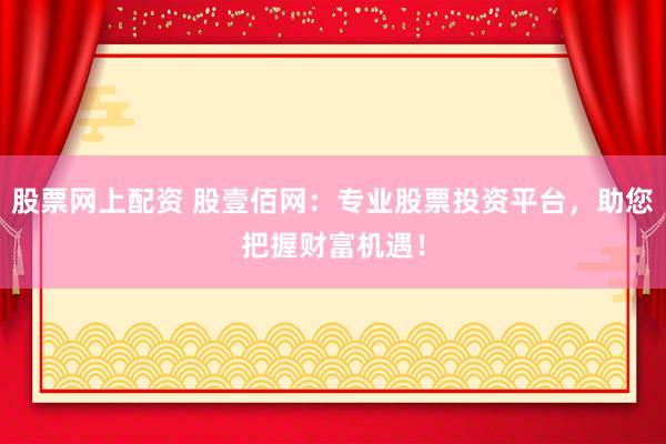 股票网上配资 股壹佰网：专业股票投资平台，助您把握财富机遇！