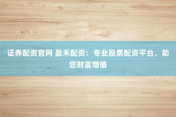 证券配资官网 盈禾配资：专业股票配资平台，助您财富增值