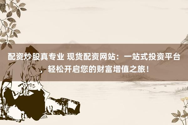 配资炒股真专业 现货配资网站：一站式投资平台，轻松开启您的财富增值之旅！