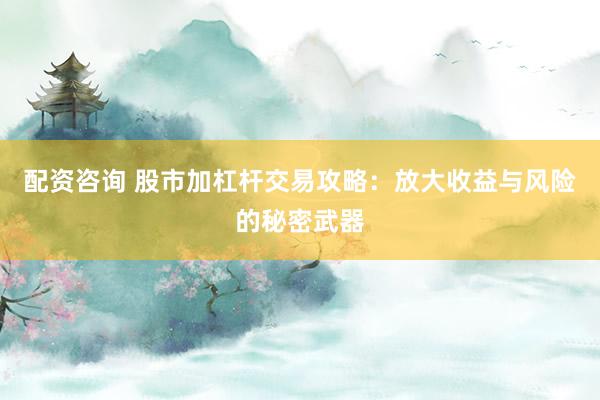 配资咨询 股市加杠杆交易攻略：放大收益与风险的秘密武器