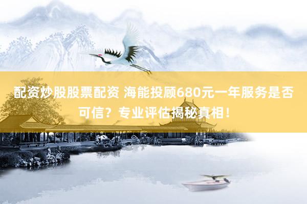 配资炒股股票配资 海能投顾680元一年服务是否可信？专业评估揭秘真相！