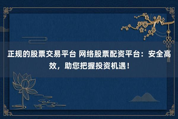 正规的股票交易平台 网络股票配资平台：安全高效，助您把握投资机遇！