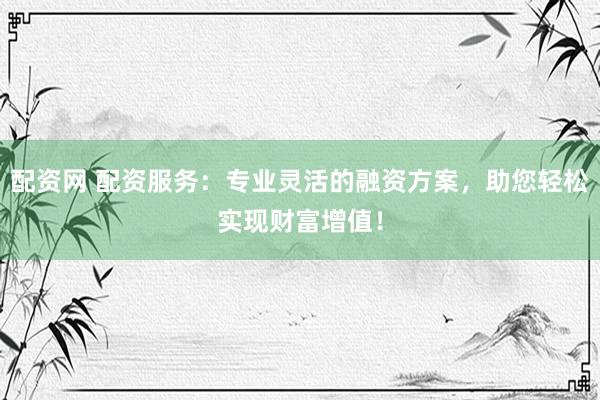 配资网 配资服务：专业灵活的融资方案，助您轻松实现财富增值！