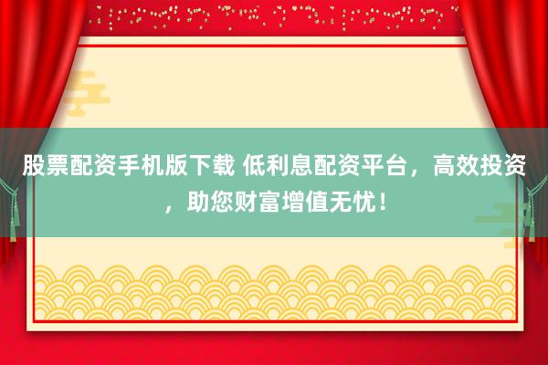 股票配资手机版下载 低利息配资平台，高效投资，助您财富增值无忧！