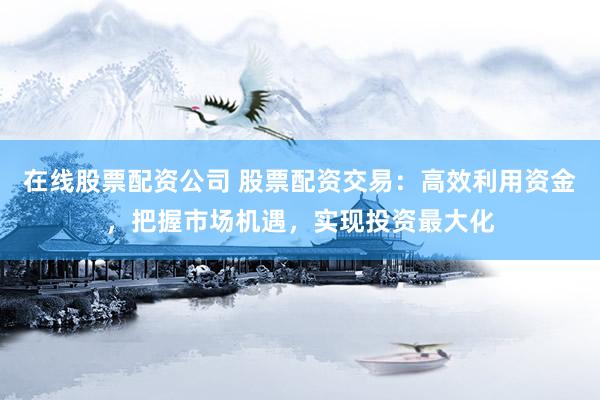 在线股票配资公司 股票配资交易：高效利用资金，把握市场机遇，实现投资最大化