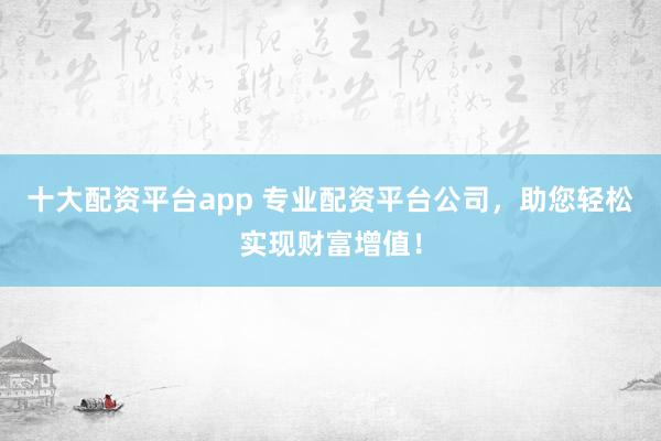 十大配资平台app 专业配资平台公司，助您轻松实现财富增值！