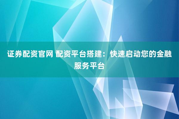 证券配资官网 配资平台搭建：快速启动您的金融服务平台