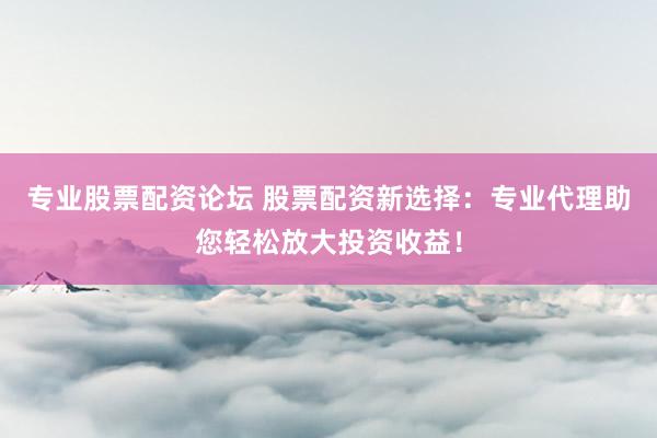 专业股票配资论坛 股票配资新选择：专业代理助您轻松放大投资收益！