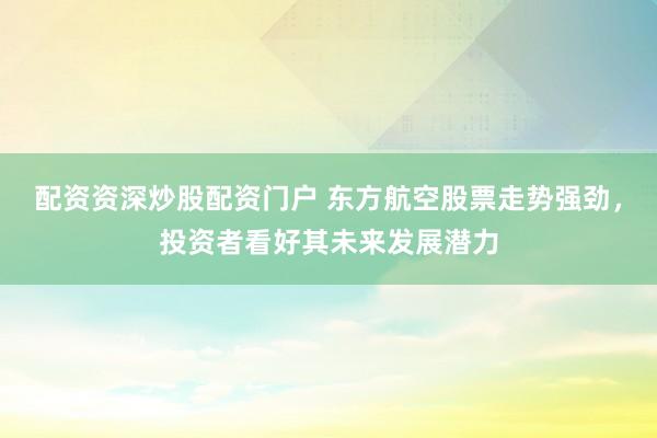 配资资深炒股配资门户 东方航空股票走势强劲，投资者看好其未来发展潜力