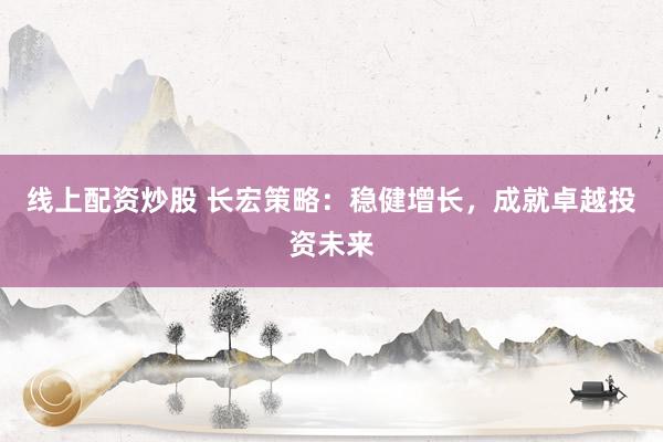 线上配资炒股 长宏策略：稳健增长，成就卓越投资未来
