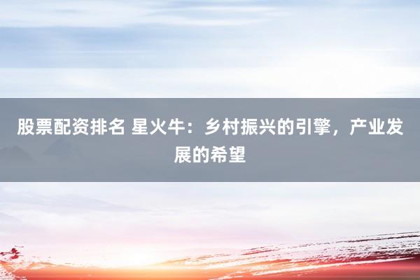 股票配资排名 星火牛：乡村振兴的引擎，产业发展的希望