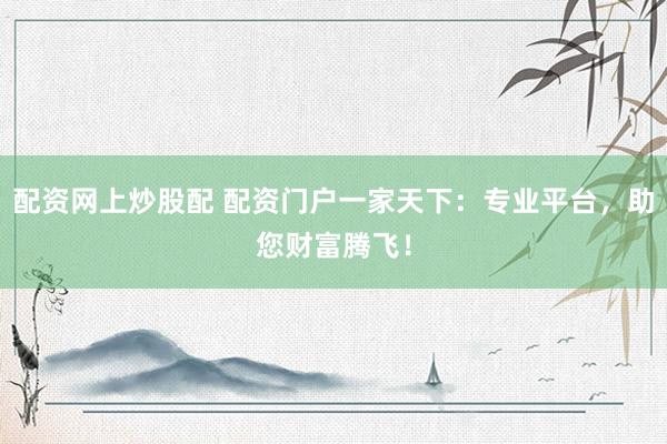配资网上炒股配 配资门户一家天下：专业平台，助您财富腾飞！