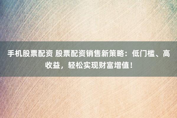 手机股票配资 股票配资销售新策略：低门槛、高收益，轻松实现财富增值！