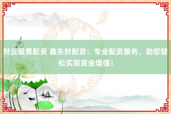 财云股票配资 鑫东财配资：专业配资服务，助您轻松实现资金增值！