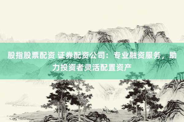 股指股票配资 证券配资公司：专业融资服务，助力投资者灵活配置资产