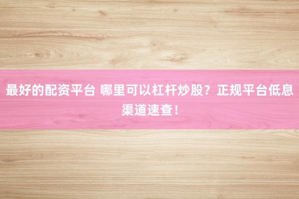 最好的配资平台 哪里可以杠杆炒股？正规平台低息渠道速查！