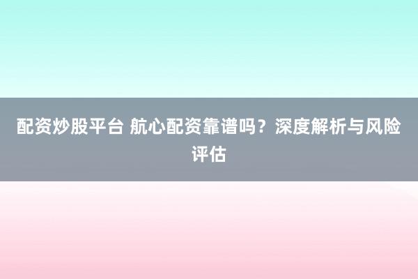 配资炒股平台 航心配资靠谱吗？深度解析与风险评估