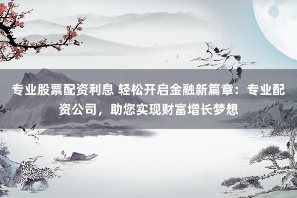 专业股票配资利息 轻松开启金融新篇章：专业配资公司，助您实现财富增长梦想
