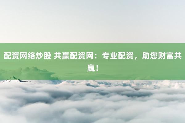 配资网络炒股 共赢配资网：专业配资，助您财富共赢！