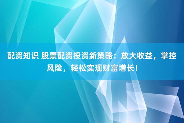 配资知识 股票配资投资新策略：放大收益，掌控风险，轻松实现财富增长！