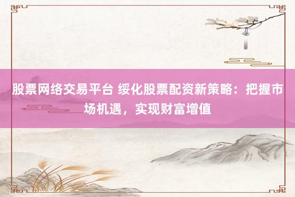 股票网络交易平台 绥化股票配资新策略：把握市场机遇，实现财富增值