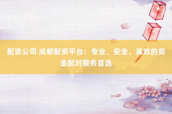 配资公司 成都配资平台：专业、安全、高效的资金配对服务首选
