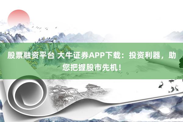 股票融资平台 大牛证券APP下载：投资利器，助您把握股市先机！
