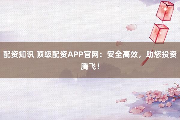 配资知识 顶级配资APP官网：安全高效，助您投资腾飞！
