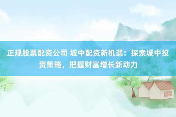 正规股票配资公司 城中配资新机遇：探索城中投资策略，把握财富增长新动力