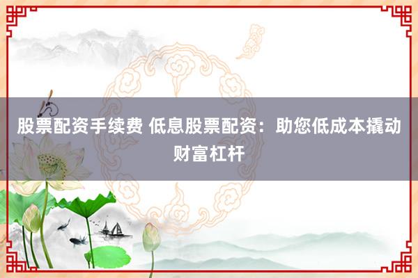 股票配资手续费 低息股票配资：助您低成本撬动财富杠杆