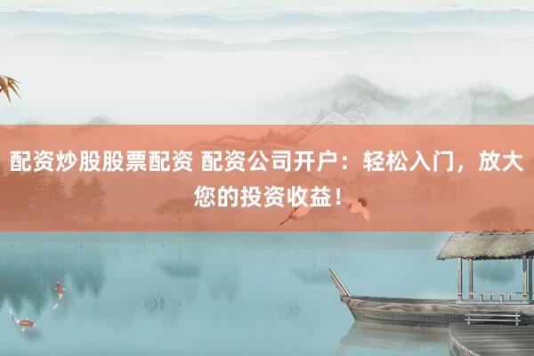配资炒股股票配资 配资公司开户：轻松入门，放大您的投资收益！