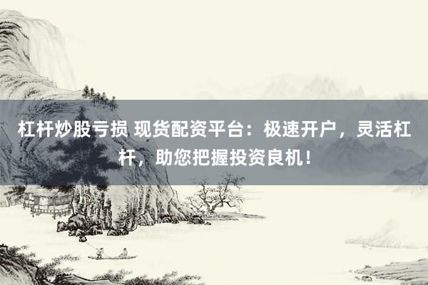 杠杆炒股亏损 现货配资平台：极速开户，灵活杠杆，助您把握投资良机！